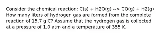 Consider the chemical reaction: C(s) + H2O(g) --> CO(g) + H2(g) How many liters of hydrogen gas are formed from the complete reaction of 15.7 g C? Assume that the hydrogen gas is collected at a pressure of 1.0 atm and a temperature of 355 K.