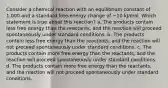 Consider a chemical reaction with an equilibrium constant of 1,000 and a standard free-energy change of −10 kJ/mol. Which statement is true about this reaction? a. The products contain less free energy than the reactants, and the reaction will proceed spontaneously under standard conditions. b. The products contain less free energy than the reactants, and the reaction will not proceed spontaneously under standard conditions. c. The products contain more free energy than the reactants, and the reaction will proceed spontaneously under standard conditions. d. The products contain more free energy than the reactants, and the reaction will not proceed spontaneously under standard conditions.