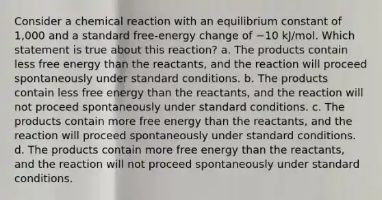 Consider a chemical reaction with an equilibrium constant of 1,000 and a standard free-energy change of −10 kJ/mol. Which statement is true about this reaction? a. The products contain less free energy than the reactants, and the reaction will proceed spontaneously under standard conditions. b. The products contain less free energy than the reactants, and the reaction will not proceed spontaneously under standard conditions. c. The products contain more free energy than the reactants, and the reaction will proceed spontaneously under standard conditions. d. The products contain more free energy than the reactants, and the reaction will not proceed spontaneously under standard conditions.