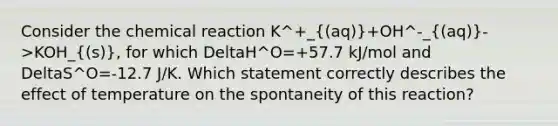 Consider the chemical reaction K^+_((aq))+OH^-_((aq))->KOH_((s)), for which DeltaH^O=+57.7 kJ/mol and DeltaS^O=-12.7 J/K. Which statement correctly describes the effect of temperature on the spontaneity of this reaction?