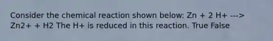 Consider the chemical reaction shown below: Zn + 2 H+ ---> Zn2+ + H2 The H+ is reduced in this reaction. True False