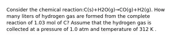 Consider the chemical reaction:C(s)+H2O(g)→CO(g)+H2(g). How many liters of hydrogen gas are formed from the complete reaction of 1.03 mol of C? Assume that the hydrogen gas is collected at a pressure of 1.0 atm and temperature of 312 K .