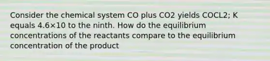 Consider the chemical system CO plus CO2 yields COCL2; K equals 4.6×10 to the ninth. How do the equilibrium concentrations of the reactants compare to the equilibrium concentration of the product