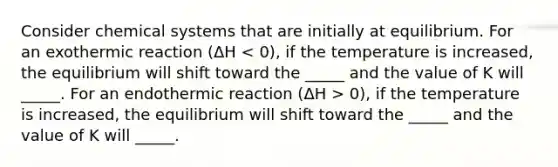 Consider chemical systems that are initially at equilibrium. For an exothermic reaction (ΔH 0), if the temperature is increased, the equilibrium will shift toward the _____ and the value of K will _____.