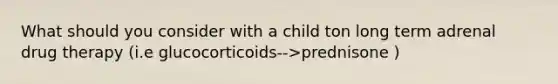 What should you consider with a child ton long term adrenal drug therapy (i.e glucocorticoids-->prednisone )