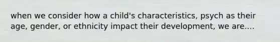 when we consider how a child's characteristics, psych as their age, gender, or ethnicity impact their development, we are....