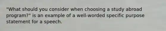 "What should you consider when choosing a study abroad program?" is an example of a well-worded specific purpose statement for a speech.