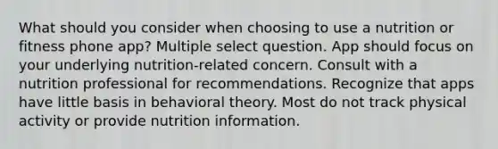 What should you consider when choosing to use a nutrition or fitness phone app? Multiple select question. App should focus on your underlying nutrition-related concern. Consult with a nutrition professional for recommendations. Recognize that apps have little basis in behavioral theory. Most do not track physical activity or provide nutrition information.