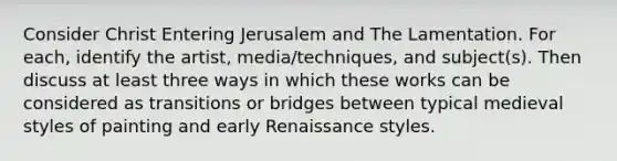 Consider Christ Entering Jerusalem and The Lamentation. For each, identify the artist, media/techniques, and subject(s). Then discuss at least three ways in which these works can be considered as transitions or bridges between typical medieval styles of painting and early Renaissance styles.