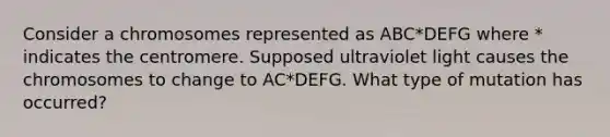 Consider a chromosomes represented as ABC*DEFG where * indicates the centromere. Supposed ultraviolet light causes the chromosomes to change to AC*DEFG. What type of mutation has occurred?