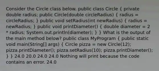 Consider the Circle class below. public class Circle ( private double radius; public Circle(double circleRadius) { radius = circleRadius; ) public void setRadius(int newRadius) ( radius = newRadius; ) public void printDiameter() ( double diameter = 2 * radius; System.out.println(diameter); ) } What is the output of the main method below? public class MyProgram ( public static void main(String[] args) { Circle pizza = new Circle(12); pizza.printDiameter(); pizza.setRadius(10); pizza.printDiameter(); ) } 24.0 20.0 24.0 24.0 Nothing will print because the code contains an error. 24.0