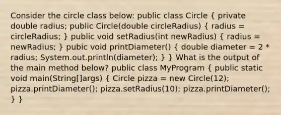 Consider the circle class below: public class Circle ( private double radius; public Circle(double circleRadius) { radius = circleRadius; ) public void setRadius(int newRadius) ( radius = newRadius; ) pubic void printDiameter() ( double diameter = 2 * radius; System.out.println(diameter); ) } What is the output of the main method below? public class MyProgram ( public static void main(String[]args) { Circle pizza = new Circle(12); pizza.printDiameter(); pizza.setRadius(10); pizza.printDiameter(); ) }