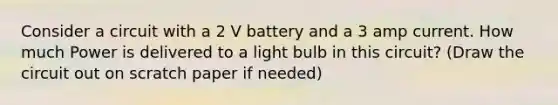 Consider a circuit with a 2 V battery and a 3 amp current. How much Power is delivered to a light bulb in this circuit? (Draw the circuit out on scratch paper if needed)