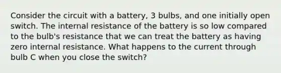 Consider the circuit with a battery, 3 bulbs, and one initially open switch. The internal resistance of the battery is so low compared to the bulb's resistance that we can treat the battery as having zero internal resistance. What happens to the current through bulb C when you close the switch?