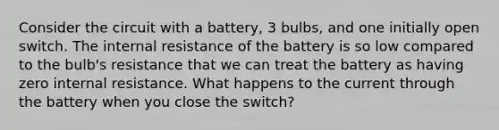 Consider the circuit with a battery, 3 bulbs, and one initially open switch. The internal resistance of the battery is so low compared to the bulb's resistance that we can treat the battery as having zero internal resistance. What happens to the current through the battery when you close the switch?