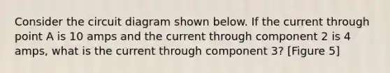 Consider the circuit diagram shown below. If the current through point A is 10 amps and the current through component 2 is 4 amps, what is the current through component 3? [Figure 5]