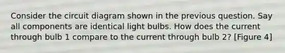 Consider the circuit diagram shown in the previous question. Say all components are identical light bulbs. How does the current through bulb 1 compare to the current through bulb 2? [Figure 4]