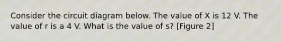 Consider the circuit diagram below. The value of X is 12 V. The value of r is a 4 V. What is the value of s? [Figure 2]