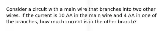 Consider a circuit with a main wire that branches into two other wires. If the current is 10 AA in the main wire and 4 AA in one of the branches, how much current is in the other branch?