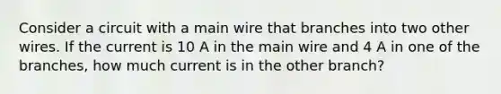 Consider a circuit with a main wire that branches into two other wires. If the current is 10 A in the main wire and 4 A in one of the branches, how much current is in the other branch?