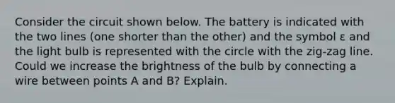 Consider the circuit shown below. The battery is indicated with the two lines (one shorter than the other) and the symbol ε and the light bulb is represented with the circle with the zig-zag line. Could we increase the brightness of the bulb by connecting a wire between points A and B? Explain.