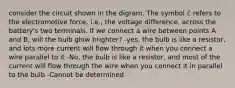 consider the circuit shown in the digram. The symbol ℰ refers to the electromotive force, i.e., the voltage difference, across the battery's two terminals. If we connect a wire between points A and B, will the bulb glow brighter? -yes, the bulb is like a resistor, and lots more current will flow through it when you connect a wire parallel to it -No, the bulb is like a resistor, and most of the current will flow through the wire when you connect it in parallel to the bulb -Cannot be determined