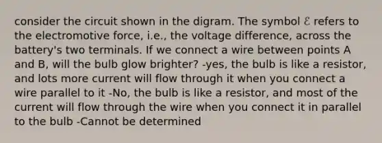 consider the circuit shown in the digram. The symbol ℰ refers to the electromotive force, i.e., the voltage difference, across the battery's two terminals. If we connect a wire between points A and B, will the bulb glow brighter? -yes, the bulb is like a resistor, and lots more current will flow through it when you connect a wire parallel to it -No, the bulb is like a resistor, and most of the current will flow through the wire when you connect it in parallel to the bulb -Cannot be determined