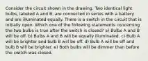 Consider the circuit shown in the drawing. Two identical light bulbs, labeled A and B, are connected in series with a battery and are illuminated equally. There is a switch in the circuit that is initially open. Which one of the following statements concerning the two bulbs is true after the switch is closed? a) Bulbs A and B will be off. b) Bulbs A and B will be equally illuminated. c) Bulb A will be brighter and bulb B will be off. d) Bulb A will be off and bulb B will be brighter. e) Both bulbs will be dimmer than before the switch was closed.