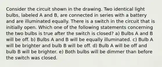 Consider the circuit shown in the drawing. Two identical light bulbs, labeled A and B, are connected in series with a battery and are illuminated equally. There is a switch in the circuit that is initially open. Which one of the following statements concerning the two bulbs is true after the switch is closed? a) Bulbs A and B will be off. b) Bulbs A and B will be equally illuminated. c) Bulb A will be brighter and bulb B will be off. d) Bulb A will be off and bulb B will be brighter. e) Both bulbs will be dimmer than before the switch was closed.