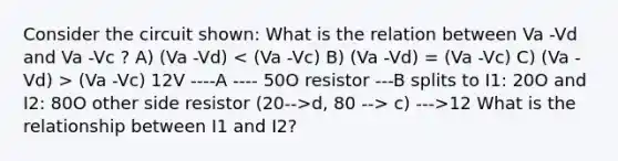 Consider the circuit shown: What is the relation between Va -Vd and Va -Vc ? A) (Va -Vd) (Va -Vc) 12V ----A ---- 50O resistor ---B splits to I1: 20O and I2: 80O other side resistor (20-->d, 80 --> c) --->12 What is the relationship between I1 and I2?