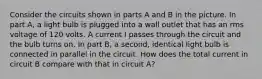 Consider the circuits shown in parts A and B in the picture. In part A, a light bulb is plugged into a wall outlet that has an rms voltage of 120 volts. A current I passes through the circuit and the bulb turns on. In part B, a second, identical light bulb is connected in parallel in the circuit. How does the total current in circuit B compare with that in circuit A?