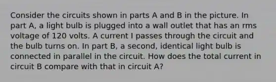 Consider the circuits shown in parts A and B in the picture. In part A, a light bulb is plugged into a wall outlet that has an rms voltage of 120 volts. A current I passes through the circuit and the bulb turns on. In part B, a second, identical light bulb is connected in parallel in the circuit. How does the total current in circuit B compare with that in circuit A?