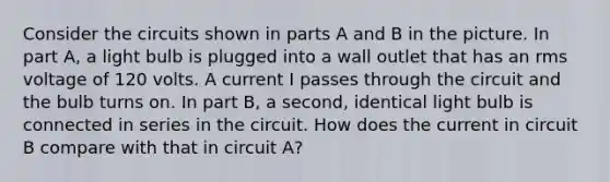 Consider the circuits shown in parts A and B in the picture. In part A, a light bulb is plugged into a wall outlet that has an rms voltage of 120 volts. A current I passes through the circuit and the bulb turns on. In part B, a second, identical light bulb is connected in series in the circuit. How does the current in circuit B compare with that in circuit A?