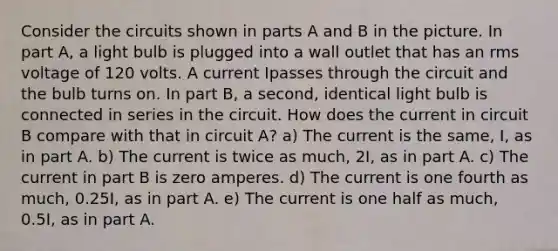 Consider the circuits shown in parts A and B in the picture. In part A, a light bulb is plugged into a wall outlet that has an rms voltage of 120 volts. A current Ipasses through the circuit and the bulb turns on. In part B, a second, identical light bulb is connected in series in the circuit. How does the current in circuit B compare with that in circuit A? a) The current is the same, I, as in part A. b) The current is twice as much, 2I, as in part A. c) The current in part B is zero amperes. d) The current is one fourth as much, 0.25I, as in part A. e) The current is one half as much, 0.5I, as in part A.