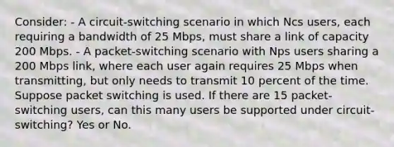 Consider: - A circuit-switching scenario in which Ncs users, each requiring a bandwidth of 25 Mbps, must share a link of capacity 200 Mbps. - A packet-switching scenario with Nps users sharing a 200 Mbps link, where each user again requires 25 Mbps when transmitting, but only needs to transmit 10 percent of the time. Suppose packet switching is used. If there are 15 packet-switching users, can this many users be supported under circuit-switching? Yes or No.