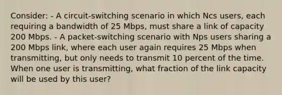 Consider: - A circuit-switching scenario in which Ncs users, each requiring a bandwidth of 25 Mbps, must share a link of capacity 200 Mbps. - A packet-switching scenario with Nps users sharing a 200 Mbps link, where each user again requires 25 Mbps when transmitting, but only needs to transmit 10 percent of the time. When one user is transmitting, what fraction of the link capacity will be used by this user?