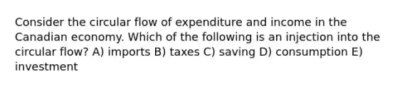 Consider the circular flow of expenditure and income in the Canadian economy. Which of the following is an injection into the circular flow? A) imports B) taxes C) saving D) consumption E) investment