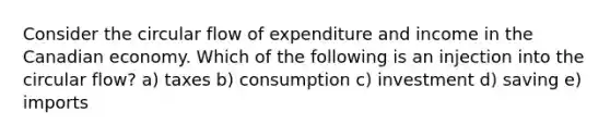 Consider the circular flow of expenditure and income in the Canadian economy. Which of the following is an injection into the circular flow? a) taxes b) consumption c) investment d) saving e) imports