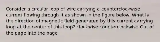 Consider a circular loop of wire carrying a counterclockwise current flowing through it as shown in the figure below. What is the direction of magnetic field generated by this current carrying loop at the center of this loop? clockwise counterclockwise Out of the page Into the page