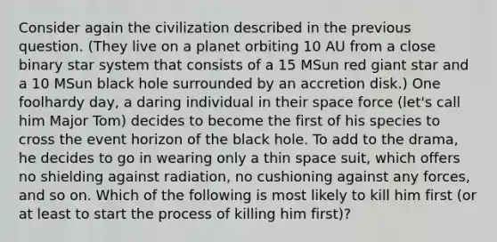 Consider again the civilization described in the previous question. (They live on a planet orbiting 10 AU from a close binary star system that consists of a 15 MSun red giant star and a 10 MSun black hole surrounded by an accretion disk.) One foolhardy day, a daring individual in their space force (let's call him Major Tom) decides to become the first of his species to cross the event horizon of the black hole. To add to the drama, he decides to go in wearing only a thin space suit, which offers no shielding against radiation, no cushioning against any forces, and so on. Which of the following is most likely to kill him first (or at least to start the process of killing him first)?