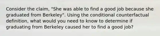 Consider the claim, "She was able to find a good job because she graduated from Berkeley". Using the conditional counterfactual definition, what would you need to know to determine if graduating from Berkeley caused her to find a good job?