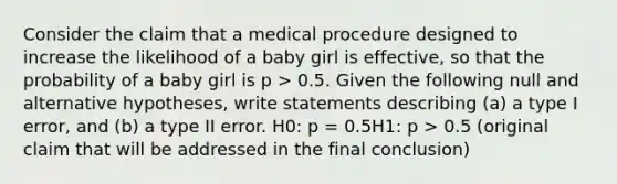 Consider the claim that a medical procedure designed to increase the likelihood of a baby girl is effective, so that the probability of a baby girl is p > 0.5. Given the following null and alternative hypotheses, write statements describing (a) a type I error, and (b) a type II error. H0: p = 0.5H1: p > 0.5 (original claim that will be addressed in the final conclusion)