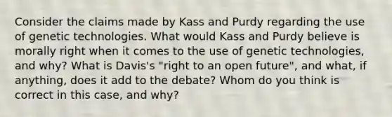 Consider the claims made by Kass and Purdy regarding the use of genetic technologies. What would Kass and Purdy believe is morally right when it comes to the use of genetic technologies, and why? What is Davis's "right to an open future", and what, if anything, does it add to the debate? Whom do you think is correct in this case, and why?