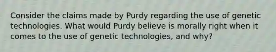 Consider the claims made by Purdy regarding the use of genetic technologies. What would Purdy believe is morally right when it comes to the use of genetic technologies, and why?