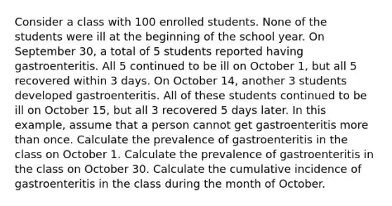 Consider a class with 100 enrolled students. None of the students were ill at the beginning of the school year. On September 30, a total of 5 students reported having gastroenteritis. All 5 continued to be ill on October 1, but all 5 recovered within 3 days. On October 14, another 3 students developed gastroenteritis. All of these students continued to be ill on October 15, but all 3 recovered 5 days later. In this example, assume that a person cannot get gastroenteritis more than once. Calculate the prevalence of gastroenteritis in the class on October 1. Calculate the prevalence of gastroenteritis in the class on October 30. Calculate the cumulative incidence of gastroenteritis in the class during the month of October.