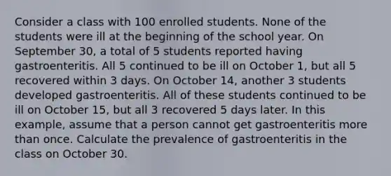 Consider a class with 100 enrolled students. None of the students were ill at the beginning of the school year. On September 30, a total of 5 students reported having gastroenteritis. All 5 continued to be ill on October 1, but all 5 recovered within 3 days. On October 14, another 3 students developed gastroenteritis. All of these students continued to be ill on October 15, but all 3 recovered 5 days later. In this example, assume that a person cannot get gastroenteritis more than once. Calculate the prevalence of gastroenteritis in the class on October 30.