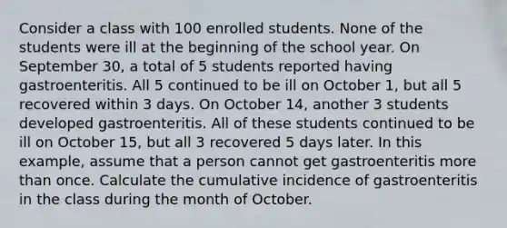 Consider a class with 100 enrolled students. None of the students were ill at the beginning of the school year. On September 30, a total of 5 students reported having gastroenteritis. All 5 continued to be ill on October 1, but all 5 recovered within 3 days. On October 14, another 3 students developed gastroenteritis. All of these students continued to be ill on October 15, but all 3 recovered 5 days later. In this example, assume that a person cannot get gastroenteritis more than once. Calculate the cumulative incidence of gastroenteritis in the class during the month of October.