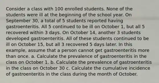 Consider a class with 100 enrolled students. None of the students were ill at the beginning of the school year. On September 30, a total of 5 students reported having gastroenteritis. All 5 continued to be ill on October 1, but all 5 recovered within 3 days. On October 14, another 3 students developed gastroenteritis. All of these students continued to be ill on October 15, but all 3 recovered 5 days later. In this example, assume that a person cannot get gastroenteritis more than once. a. Calculate the prevalence of gastroenteritis in the class on October 1. b. Calculate the prevalence of gastroenteritis in the class on October 30 c. Calculate the cumulative incidence of gastroenteritis in the class during the month of October.