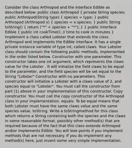 Consider the class Arthropod and the interface Edible as described below: public class Arthropod ( private String species; public Arthropod(String type) { species = type; ) public Arthropod (Arthropod x) ( species = x.species; ) public String toString() ( return ("*" + species + "*"); ) } public interface Edible ( public int cookTime(); // time to cook in minutes ) Implement a class called Lobster that extends the class Arthropod and implements the Edible interface. It has a single private instance variable of type int, called claws. Your Lobster class should contain the following public methods, implemented in the order listed below. Constructor with one parameter. This constructor takes one int argument, which represents the claws value for the Lobster . It will initialize the field claws to be equal to the parameter, and the field species will be set equal to the String "Lobster" Constructor with no parameters. This constructor will initialize a Lobster with a claws value of 2, and species equal to "Lobster". You must call the constructor from part (1) above in your implementation of this constructor. Copy constructor. You must call the copy constructor of the Arthropod class in your implementation. equals. To be equal means that both Lobster must have the same claws value and the same species value. toString. Write a toStringmethod for this class which returns a String containing both the species and the claws in some reasonable format. possibly other method(s) that are required because of the fact that this class extends Arthropod and/or implements Edible. You will lose points if you implement methods that are not necessary. If you do implement any method(s) here, just invent some very simple implementation.