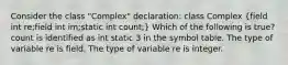 Consider the class "Complex" declaration: class Complex (field int re;field int im;static int count;) Which of the following is true? count is identified as int static 3 in the symbol table. The type of variable re is field. The type of variable re is integer.